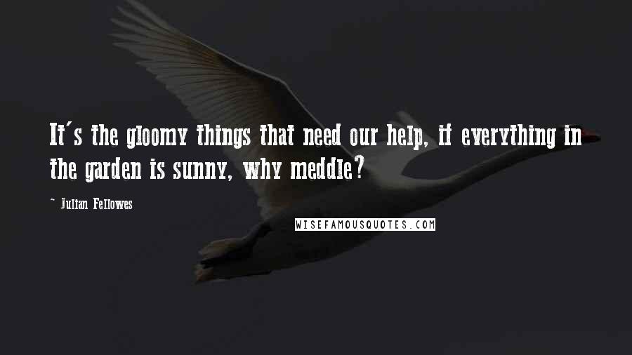 Julian Fellowes Quotes: It's the gloomy things that need our help, if everything in the garden is sunny, why meddle?