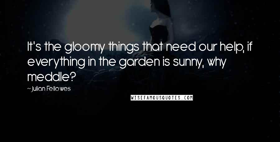 Julian Fellowes Quotes: It's the gloomy things that need our help, if everything in the garden is sunny, why meddle?