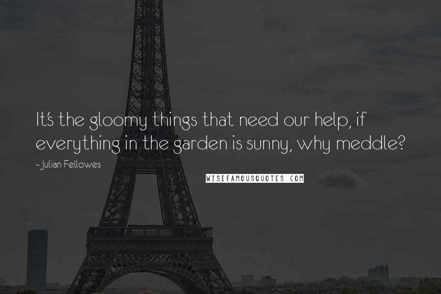 Julian Fellowes Quotes: It's the gloomy things that need our help, if everything in the garden is sunny, why meddle?