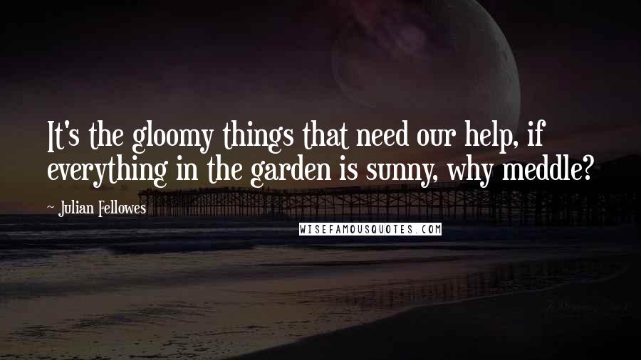 Julian Fellowes Quotes: It's the gloomy things that need our help, if everything in the garden is sunny, why meddle?