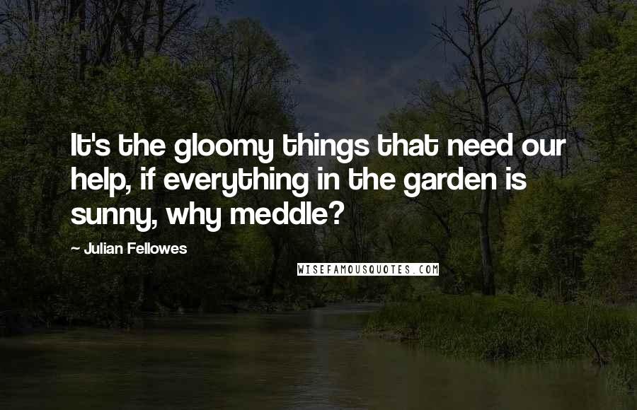 Julian Fellowes Quotes: It's the gloomy things that need our help, if everything in the garden is sunny, why meddle?