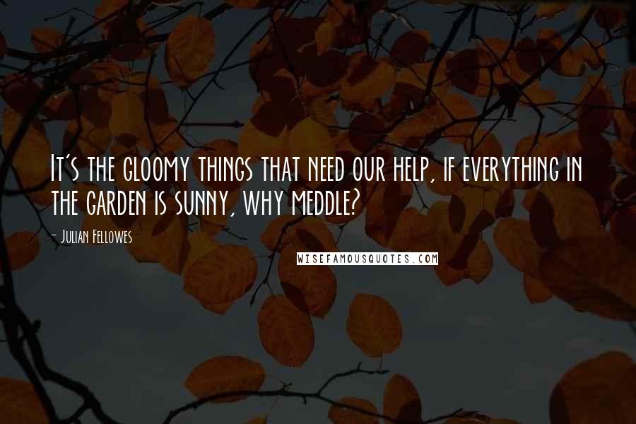 Julian Fellowes Quotes: It's the gloomy things that need our help, if everything in the garden is sunny, why meddle?