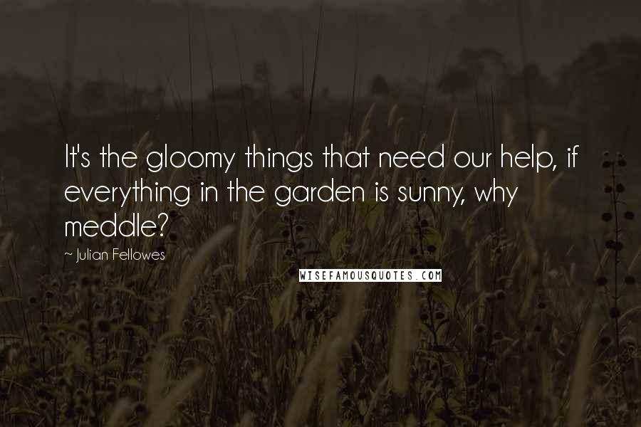 Julian Fellowes Quotes: It's the gloomy things that need our help, if everything in the garden is sunny, why meddle?