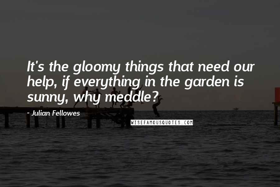 Julian Fellowes Quotes: It's the gloomy things that need our help, if everything in the garden is sunny, why meddle?