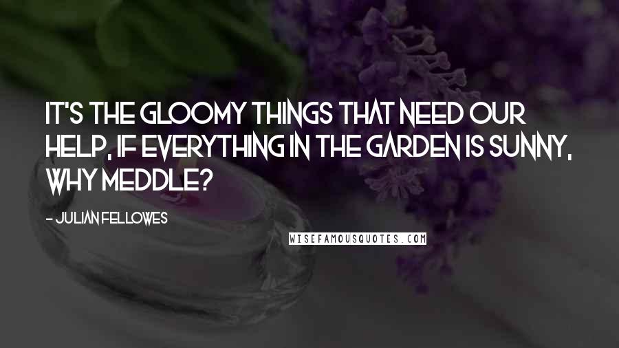 Julian Fellowes Quotes: It's the gloomy things that need our help, if everything in the garden is sunny, why meddle?