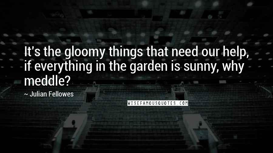 Julian Fellowes Quotes: It's the gloomy things that need our help, if everything in the garden is sunny, why meddle?