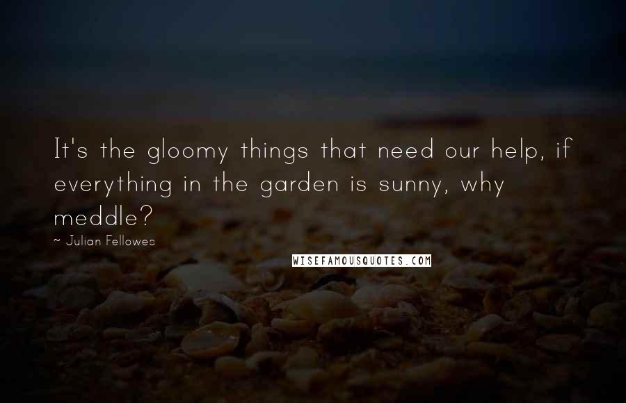 Julian Fellowes Quotes: It's the gloomy things that need our help, if everything in the garden is sunny, why meddle?