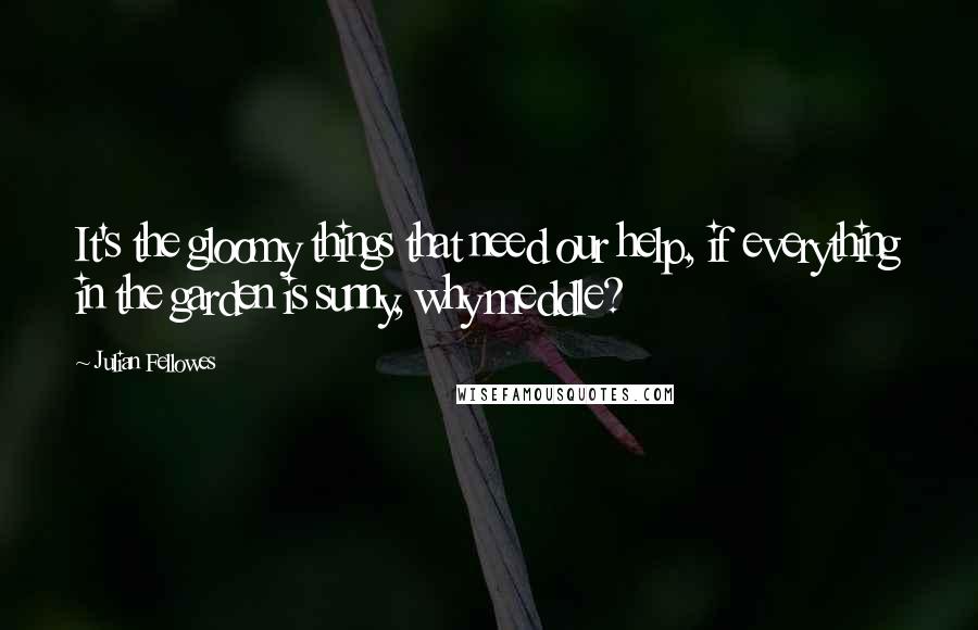 Julian Fellowes Quotes: It's the gloomy things that need our help, if everything in the garden is sunny, why meddle?