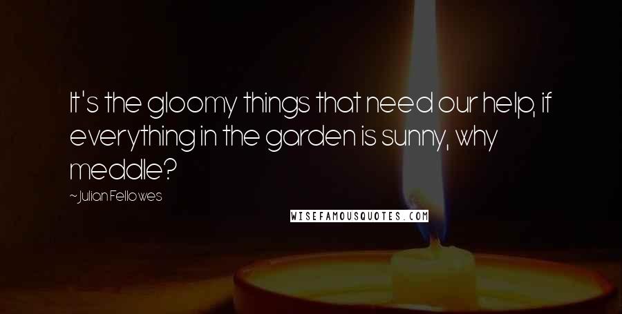 Julian Fellowes Quotes: It's the gloomy things that need our help, if everything in the garden is sunny, why meddle?