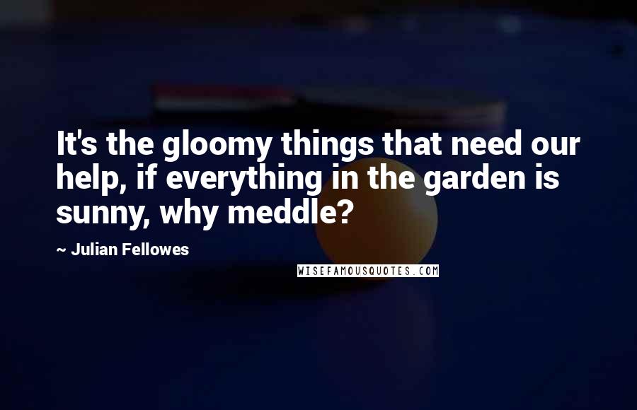 Julian Fellowes Quotes: It's the gloomy things that need our help, if everything in the garden is sunny, why meddle?