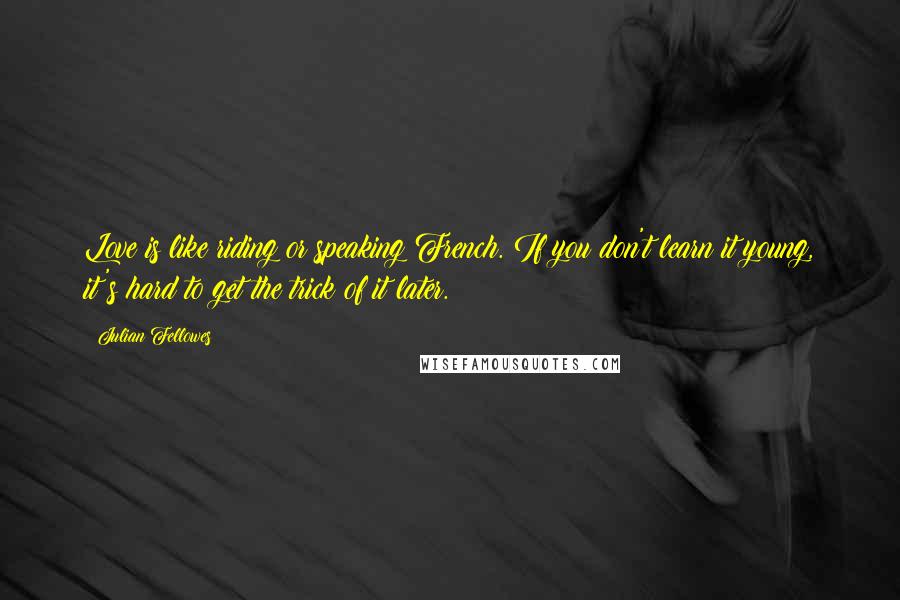 Julian Fellowes Quotes: Love is like riding or speaking French. If you don't learn it young, it's hard to get the trick of it later.