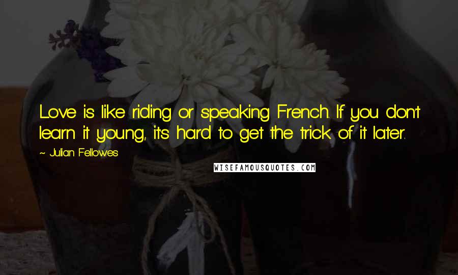 Julian Fellowes Quotes: Love is like riding or speaking French. If you don't learn it young, it's hard to get the trick of it later.