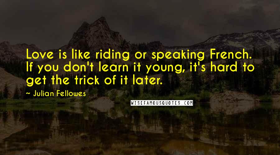Julian Fellowes Quotes: Love is like riding or speaking French. If you don't learn it young, it's hard to get the trick of it later.