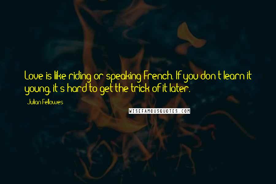 Julian Fellowes Quotes: Love is like riding or speaking French. If you don't learn it young, it's hard to get the trick of it later.