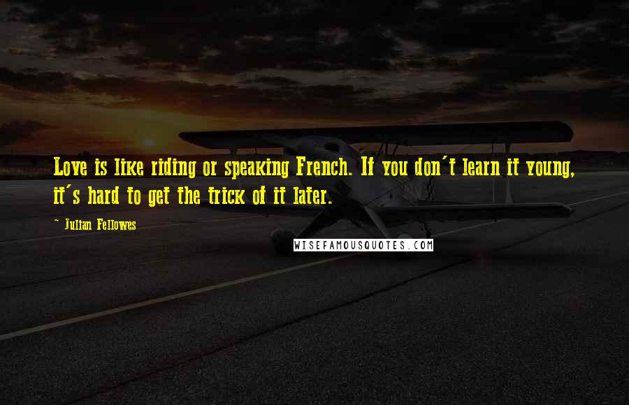 Julian Fellowes Quotes: Love is like riding or speaking French. If you don't learn it young, it's hard to get the trick of it later.