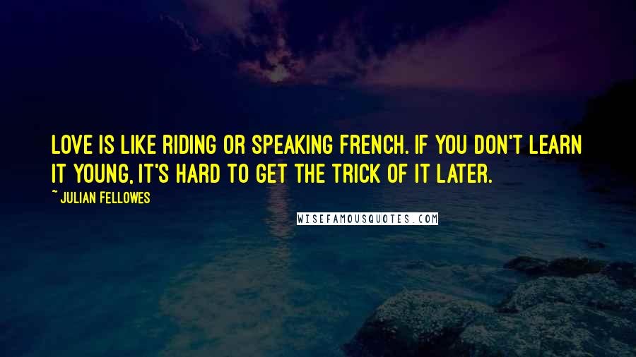 Julian Fellowes Quotes: Love is like riding or speaking French. If you don't learn it young, it's hard to get the trick of it later.