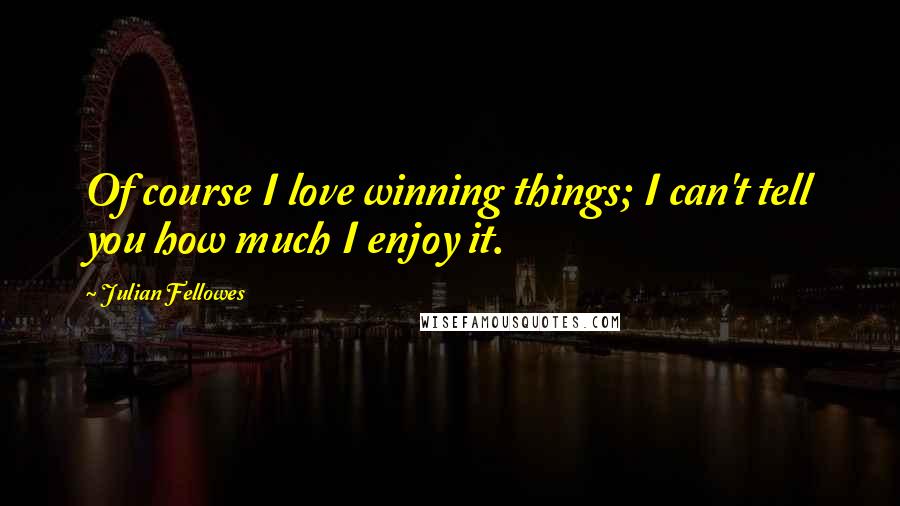 Julian Fellowes Quotes: Of course I love winning things; I can't tell you how much I enjoy it.