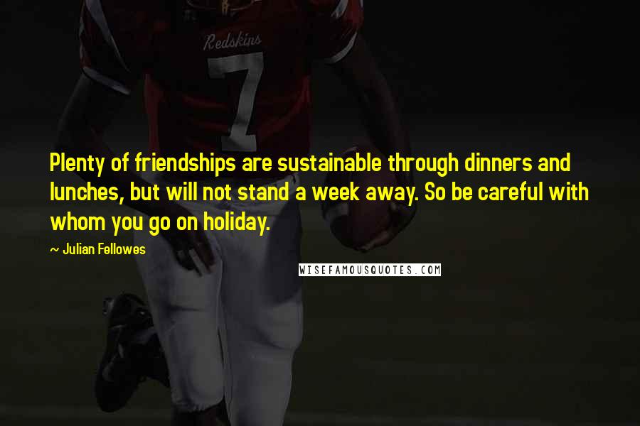 Julian Fellowes Quotes: Plenty of friendships are sustainable through dinners and lunches, but will not stand a week away. So be careful with whom you go on holiday.