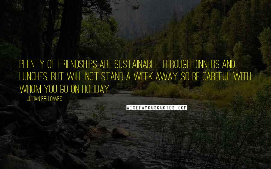 Julian Fellowes Quotes: Plenty of friendships are sustainable through dinners and lunches, but will not stand a week away. So be careful with whom you go on holiday.