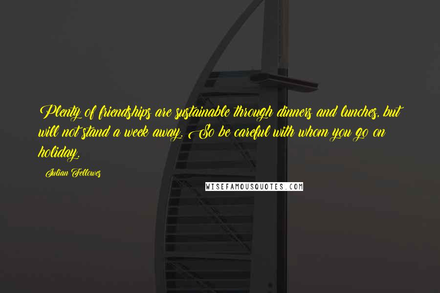 Julian Fellowes Quotes: Plenty of friendships are sustainable through dinners and lunches, but will not stand a week away. So be careful with whom you go on holiday.