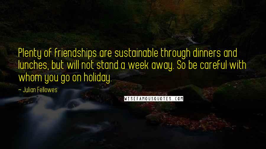 Julian Fellowes Quotes: Plenty of friendships are sustainable through dinners and lunches, but will not stand a week away. So be careful with whom you go on holiday.