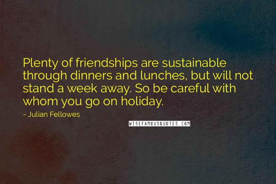 Julian Fellowes Quotes: Plenty of friendships are sustainable through dinners and lunches, but will not stand a week away. So be careful with whom you go on holiday.