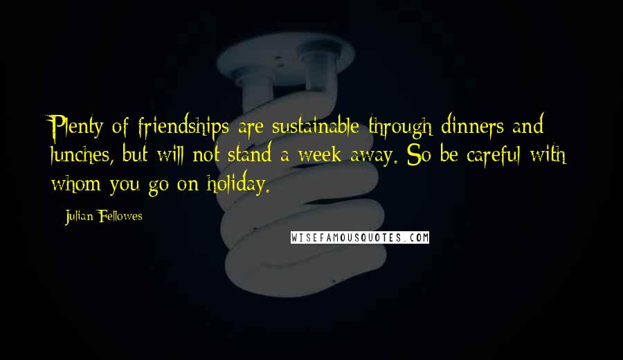 Julian Fellowes Quotes: Plenty of friendships are sustainable through dinners and lunches, but will not stand a week away. So be careful with whom you go on holiday.