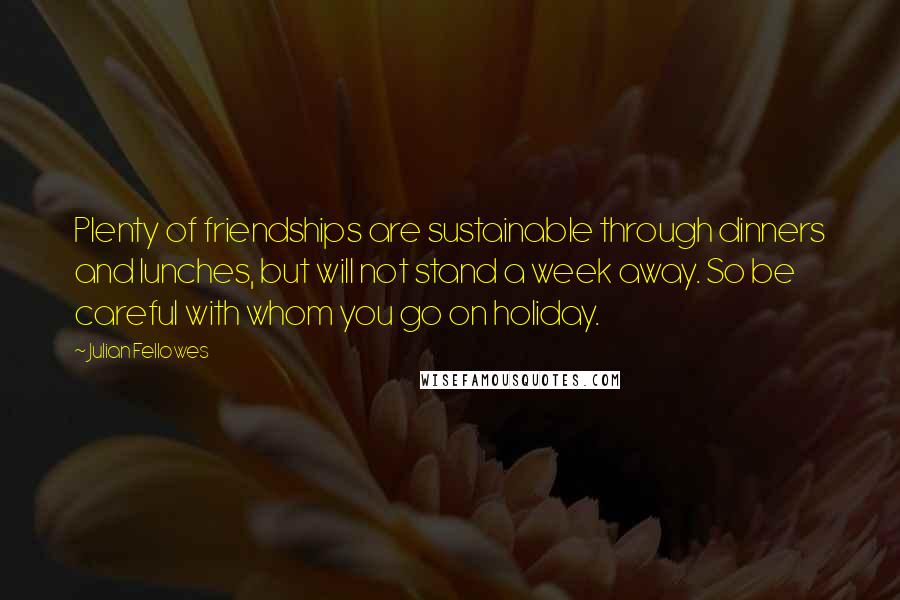 Julian Fellowes Quotes: Plenty of friendships are sustainable through dinners and lunches, but will not stand a week away. So be careful with whom you go on holiday.