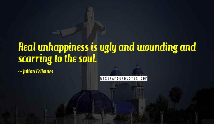 Julian Fellowes Quotes: Real unhappiness is ugly and wounding and scarring to the soul.