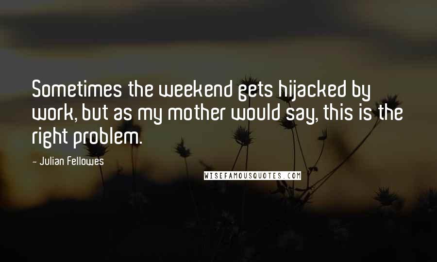 Julian Fellowes Quotes: Sometimes the weekend gets hijacked by work, but as my mother would say, this is the right problem.