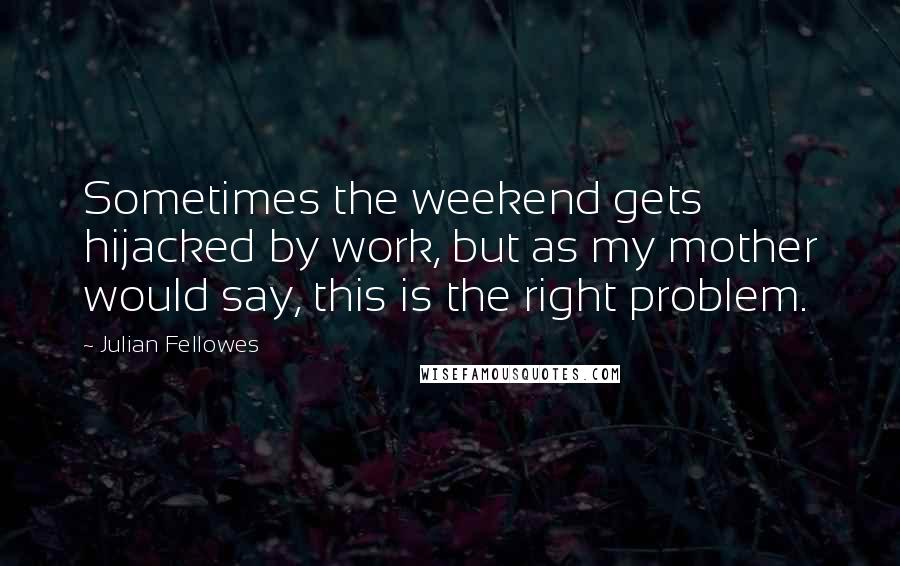 Julian Fellowes Quotes: Sometimes the weekend gets hijacked by work, but as my mother would say, this is the right problem.