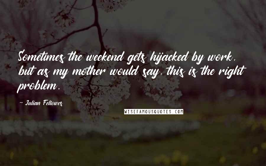 Julian Fellowes Quotes: Sometimes the weekend gets hijacked by work, but as my mother would say, this is the right problem.