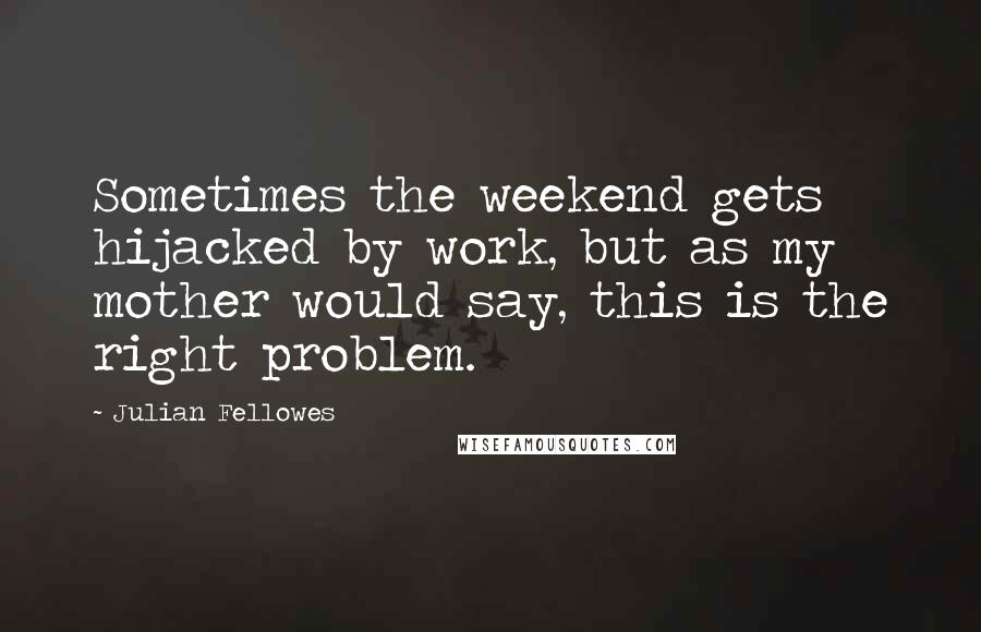 Julian Fellowes Quotes: Sometimes the weekend gets hijacked by work, but as my mother would say, this is the right problem.