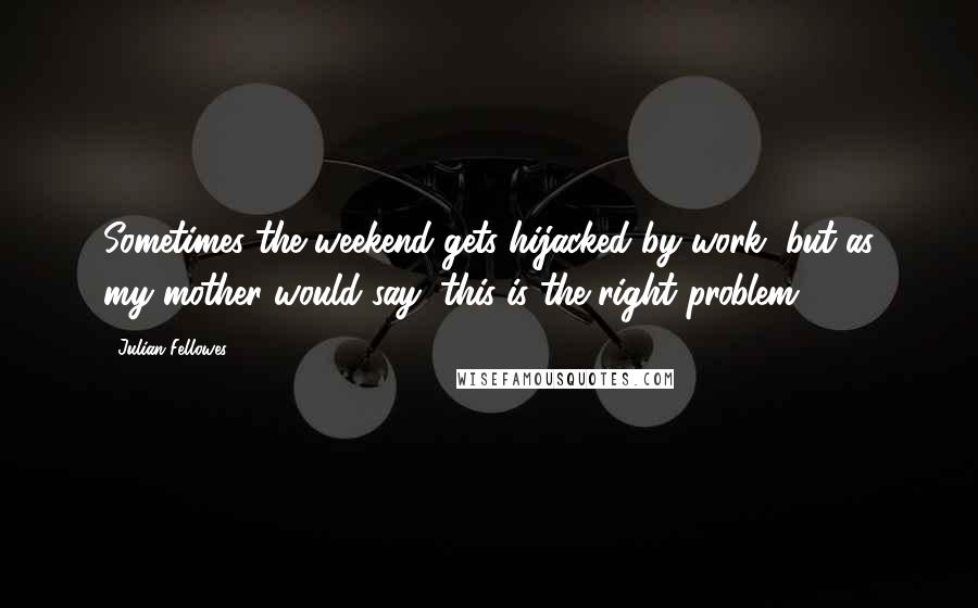 Julian Fellowes Quotes: Sometimes the weekend gets hijacked by work, but as my mother would say, this is the right problem.
