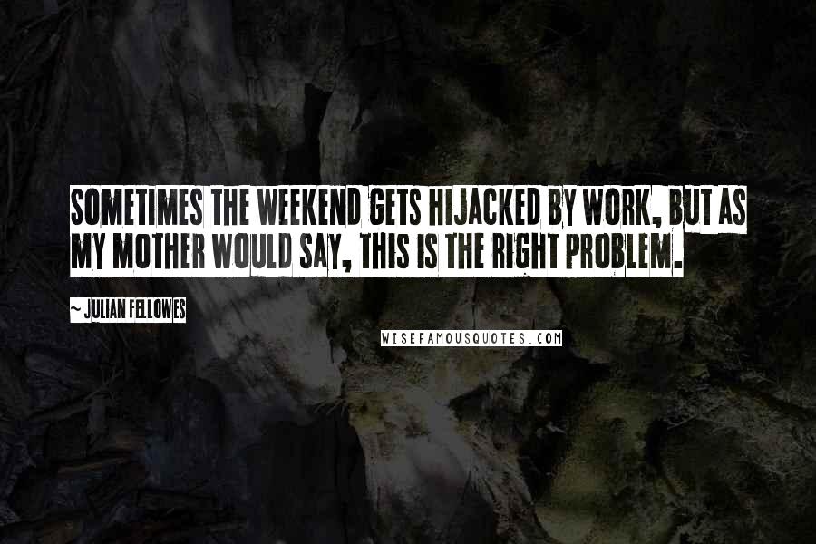 Julian Fellowes Quotes: Sometimes the weekend gets hijacked by work, but as my mother would say, this is the right problem.