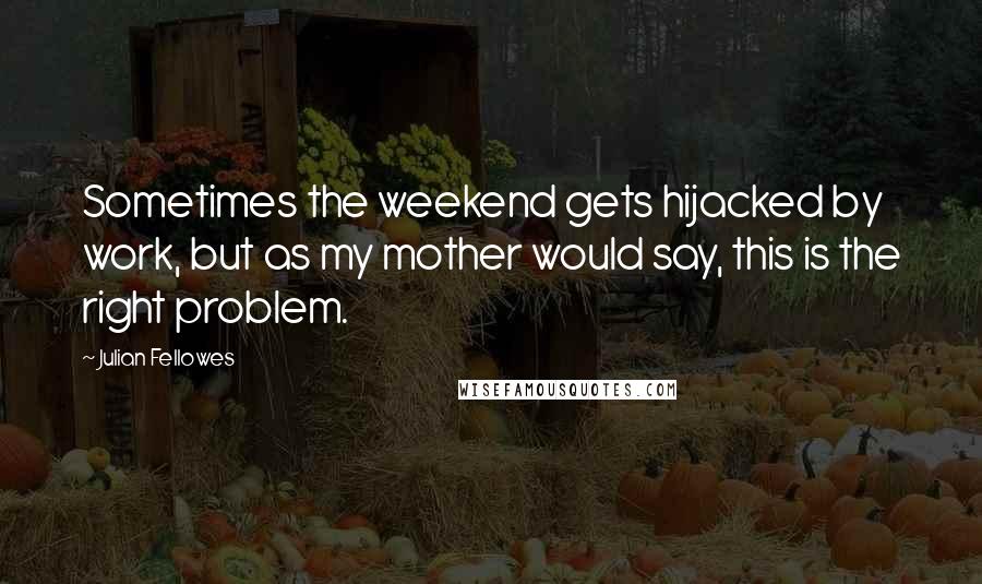 Julian Fellowes Quotes: Sometimes the weekend gets hijacked by work, but as my mother would say, this is the right problem.