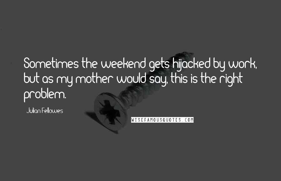 Julian Fellowes Quotes: Sometimes the weekend gets hijacked by work, but as my mother would say, this is the right problem.