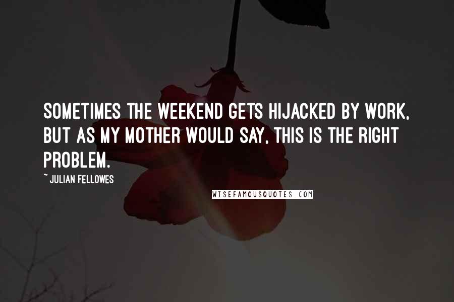 Julian Fellowes Quotes: Sometimes the weekend gets hijacked by work, but as my mother would say, this is the right problem.