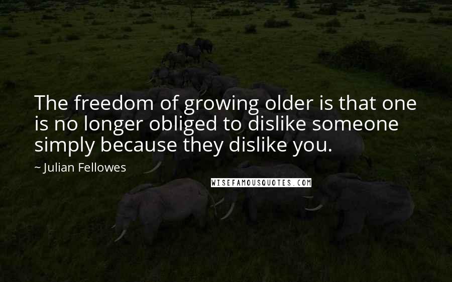 Julian Fellowes Quotes: The freedom of growing older is that one is no longer obliged to dislike someone simply because they dislike you.