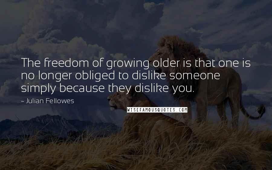 Julian Fellowes Quotes: The freedom of growing older is that one is no longer obliged to dislike someone simply because they dislike you.
