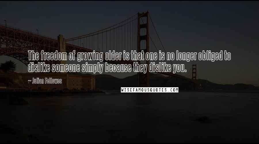 Julian Fellowes Quotes: The freedom of growing older is that one is no longer obliged to dislike someone simply because they dislike you.