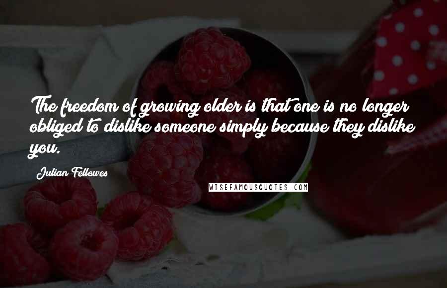 Julian Fellowes Quotes: The freedom of growing older is that one is no longer obliged to dislike someone simply because they dislike you.