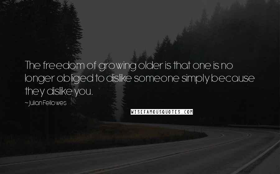 Julian Fellowes Quotes: The freedom of growing older is that one is no longer obliged to dislike someone simply because they dislike you.