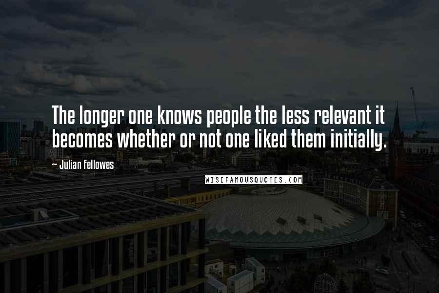 Julian Fellowes Quotes: The longer one knows people the less relevant it becomes whether or not one liked them initially.