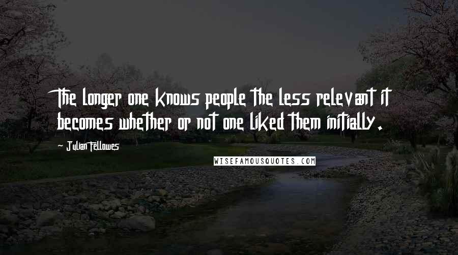 Julian Fellowes Quotes: The longer one knows people the less relevant it becomes whether or not one liked them initially.