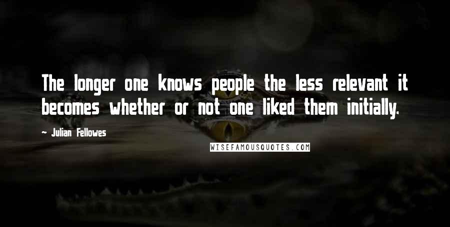 Julian Fellowes Quotes: The longer one knows people the less relevant it becomes whether or not one liked them initially.