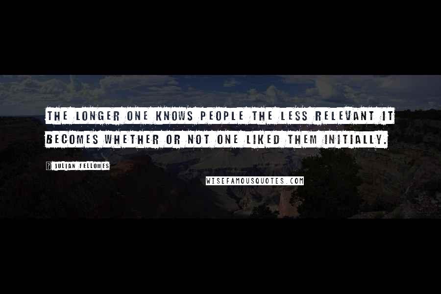 Julian Fellowes Quotes: The longer one knows people the less relevant it becomes whether or not one liked them initially.