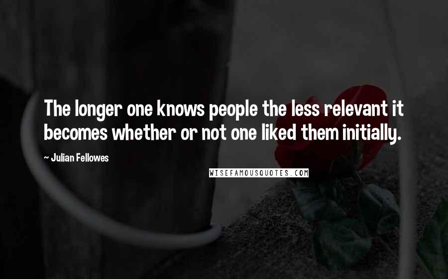 Julian Fellowes Quotes: The longer one knows people the less relevant it becomes whether or not one liked them initially.