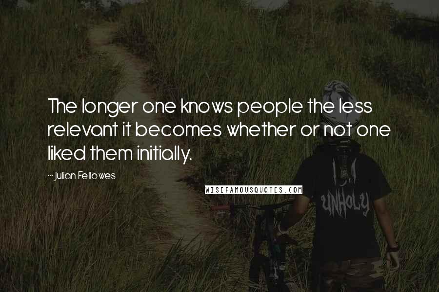 Julian Fellowes Quotes: The longer one knows people the less relevant it becomes whether or not one liked them initially.