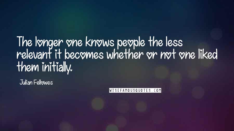 Julian Fellowes Quotes: The longer one knows people the less relevant it becomes whether or not one liked them initially.